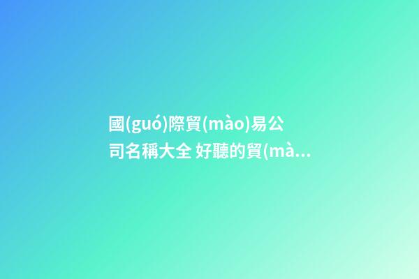 國(guó)際貿(mào)易公司名稱大全 好聽的貿(mào)易公司名稱大全-第1張-公司起名-玄機(jī)派